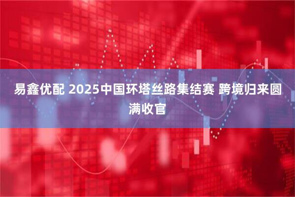 易鑫优配 2025中国环塔丝路集结赛 跨境归来圆满收官