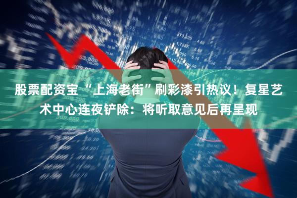 股票配资宝 “上海老街”刷彩漆引热议！复星艺术中心连夜铲除：将听取意见后再呈现
