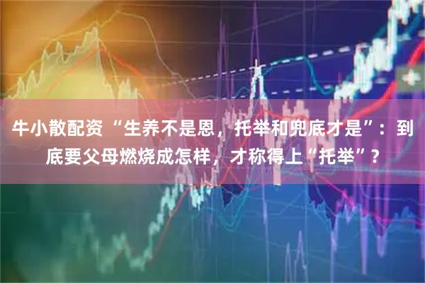 牛小散配资 “生养不是恩，托举和兜底才是”：到底要父母燃烧成怎样，才称得上“托举”？