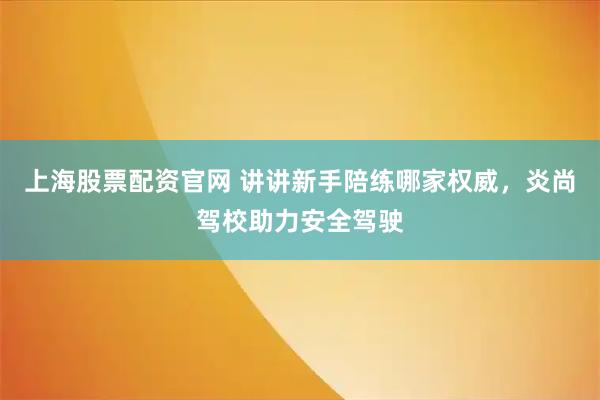 上海股票配资官网 讲讲新手陪练哪家权威，炎尚驾校助力安全驾驶
