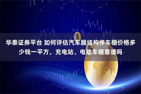 华泰证券平台 如何评估汽车膜结构停车棚价格多少钱一平方，充电站、电动车棚靠谱吗