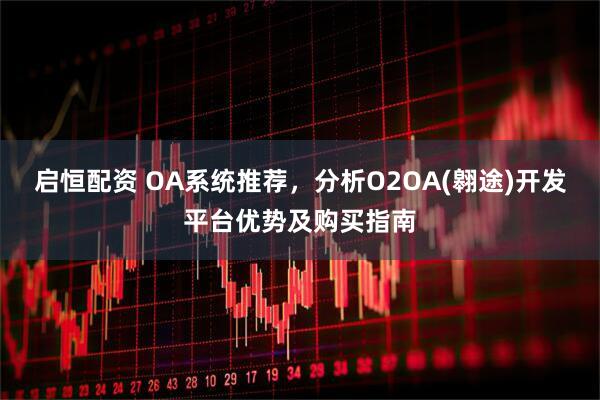 启恒配资 OA系统推荐，分析O2OA(翱途)开发平台优势及购买指南