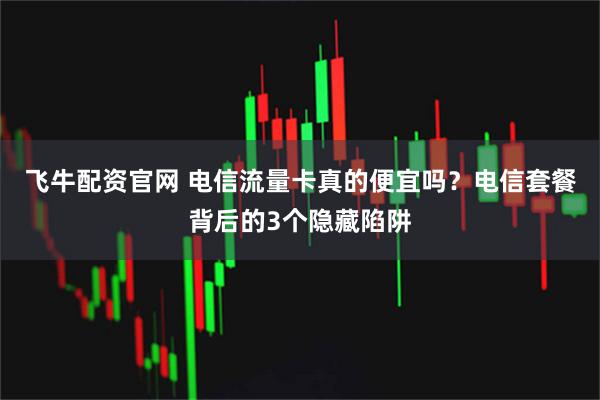 飞牛配资官网 电信流量卡真的便宜吗？电信套餐背后的3个隐藏陷阱
