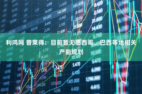 利鸿网 普莱得：目前暂无墨西哥、巴西等地相关产能规划