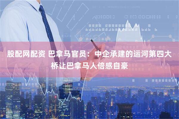 股配网配资 巴拿马官员：中企承建的运河第四大桥让巴拿马人倍感自豪