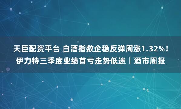 天臣配资平台 白酒指数企稳反弹周涨1.32%！伊力特三季度业绩首亏走势低迷丨酒市周报