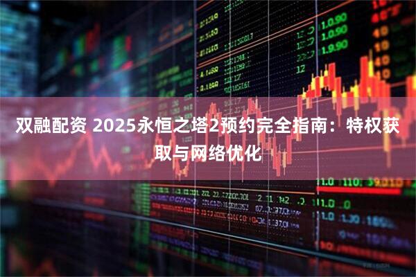 双融配资 2025永恒之塔2预约完全指南：特权获取与网络优化