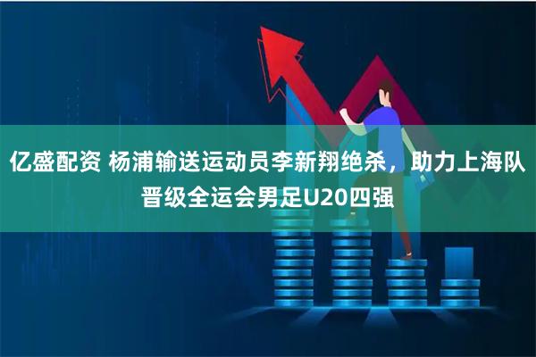 亿盛配资 杨浦输送运动员李新翔绝杀，助力上海队晋级全运会男足U20四强