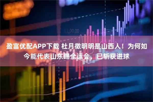 盈富优配APP下载 杜月徵明明是山西人！为何如今能代表山东踢全运会，已斩获进球