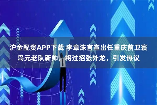 沪金配资APP下载 李章洙官宣出任重庆前卫寰岛元老队新帅，将过招张外龙，引发热议