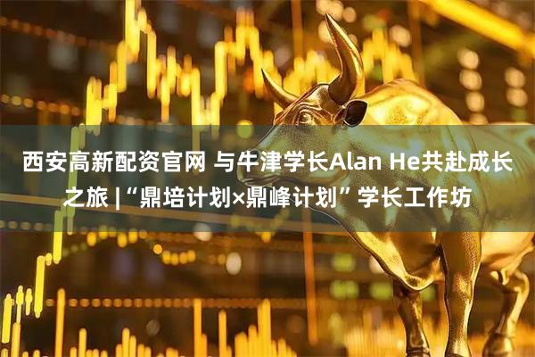西安高新配资官网 与牛津学长Alan He共赴成长之旅 |“鼎培计划×鼎峰计划”学长工作坊