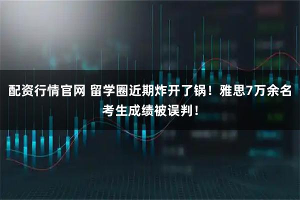 配资行情官网 留学圈近期炸开了锅！雅思7万余名考生成绩被误判！