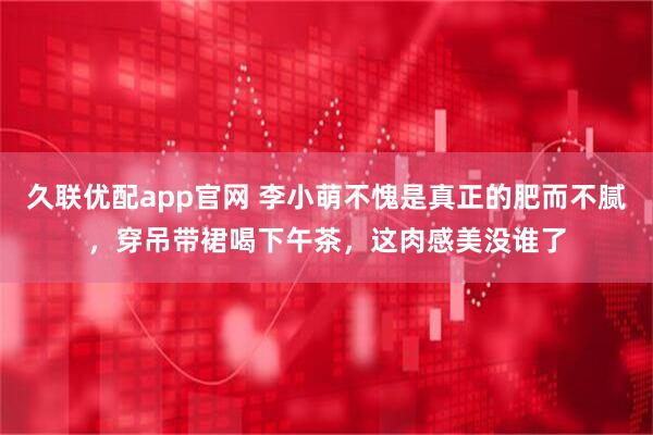 久联优配app官网 李小萌不愧是真正的肥而不腻，穿吊带裙喝下午茶，这肉感美没谁了