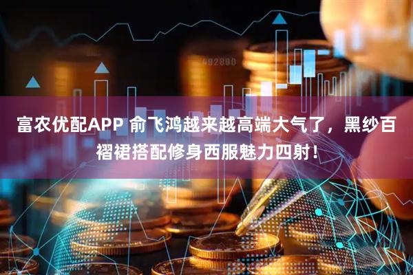 富农优配APP 俞飞鸿越来越高端大气了，黑纱百褶裙搭配修身西服魅力四射！