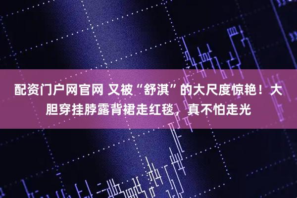 配资门户网官网 又被“舒淇”的大尺度惊艳！大胆穿挂脖露背裙走红毯，真不怕走光