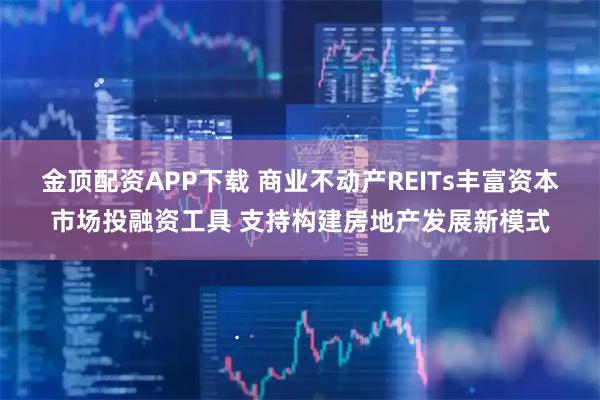 金顶配资APP下载 商业不动产REITs丰富资本市场投融资工具 支持构建房地产发展新模式