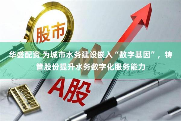 华盛配资 为城市水务建设嵌入“数字基因”，铸管股份提升水务数字化服务能力