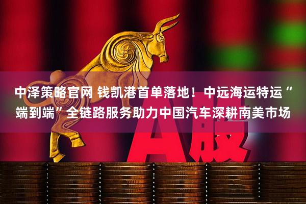 中泽策略官网 钱凯港首单落地！中远海运特运“端到端”全链路服务助力中国汽车深耕南美市场