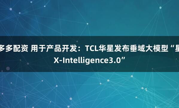 配多多配资 用于产品开发：TCL华星发布垂域大模型“星智X-Intelligence3.0”