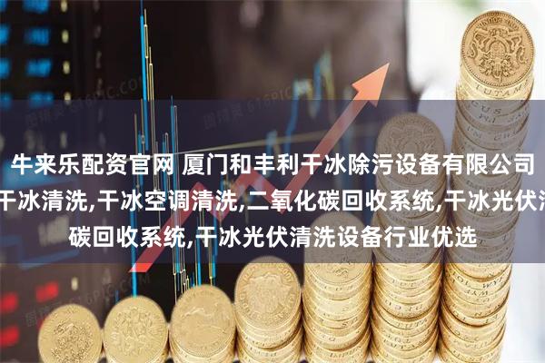 牛来乐配资官网 厦门和丰利干冰除污设备有限公司：干冰箱,无人机干冰清洗,干冰空调清洗,二氧化碳回收系统,干冰光伏清洗设备行业优选