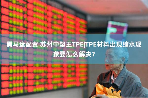 黑马盘配资 苏州中塑王TPE|TPE材料出现缩水现象要怎么解决？