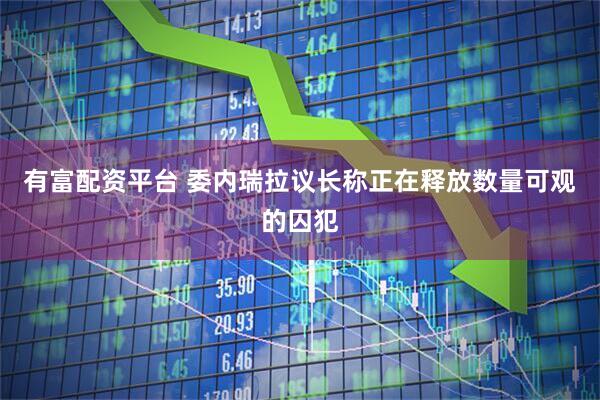 有富配资平台 委内瑞拉议长称正在释放数量可观的囚犯