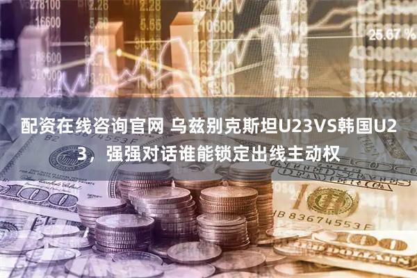 配资在线咨询官网 乌兹别克斯坦U23VS韩国U23，强强对话谁能锁定出线主动权