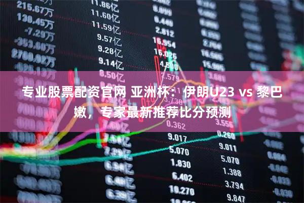 专业股票配资官网 亚洲杯：伊朗U23 vs 黎巴嫩，专家最新推荐比分预测