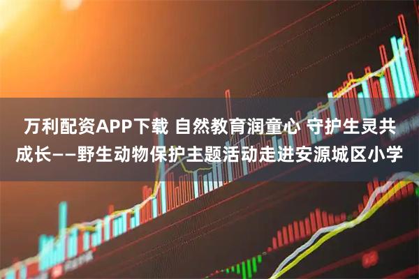 万利配资APP下载 自然教育润童心 守护生灵共成长——野生动物保护主题活动走进安源城区小学
