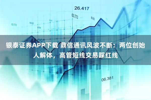 银泰证券APP下载 鼎信通讯风波不断：两位创始人解体，高管短线交易踩红线