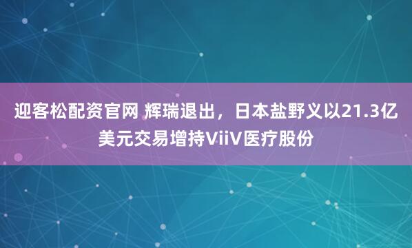 迎客松配资官网 辉瑞退出，日本盐野义以21.3亿美元交易增持ViiV医疗股份