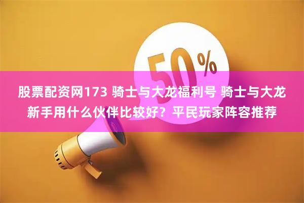 股票配资网173 骑士与大龙福利号 骑士与大龙新手用什么伙伴比较好？平民玩家阵容推荐