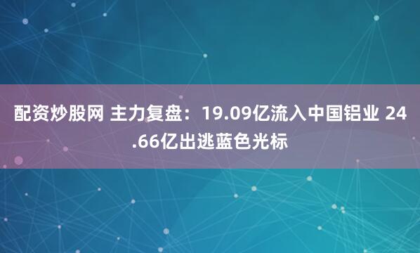 配资炒股网 主力复盘：19.09亿流入中国铝业 24.66亿出逃蓝色光标