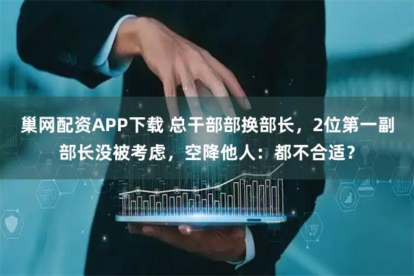 巢网配资APP下载 总干部部换部长，2位第一副部长没被考虑，空降他人：都不合适？