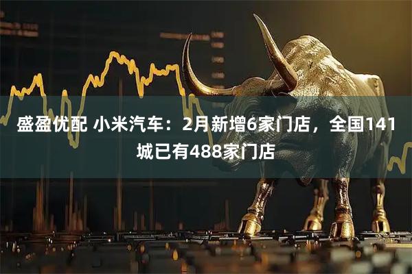 盛盈优配 小米汽车：2月新增6家门店，全国141城已有488家门店