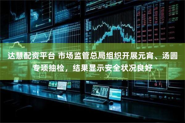 达慧配资平台 市场监管总局组织开展元宵、汤圆专项抽检，结果显示安全状况良好