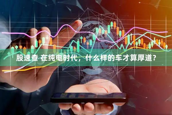 股速查 在纯电时代，什么样的车才算厚道？