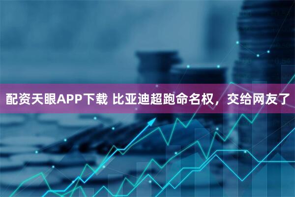 配资天眼APP下载 比亚迪超跑命名权，交给网友了