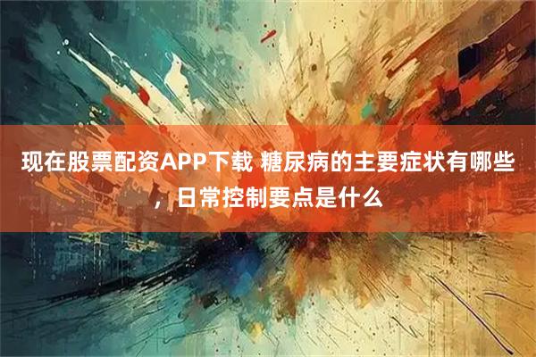 现在股票配资APP下载 糖尿病的主要症状有哪些，日常控制要点是什么